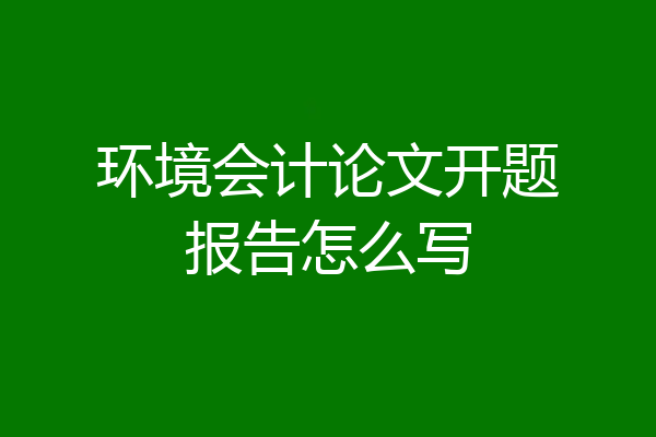 环境会计论文开题报告怎么写