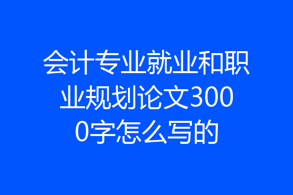 会计专业就业和职业规划论文3000字怎么写的