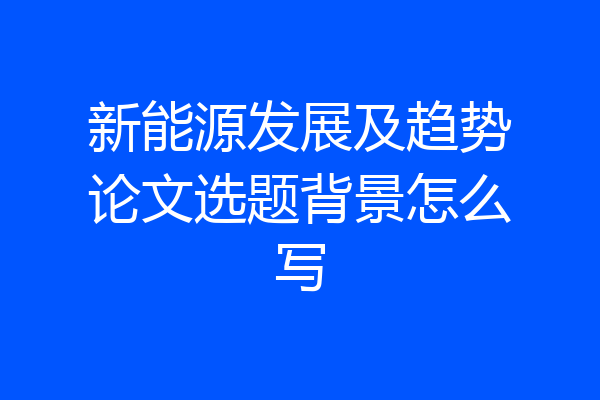 新能源发展及趋势论文选题背景怎么写