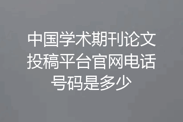 中国学术期刊论文投稿平台官网电话号码是多少