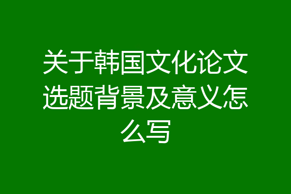 关于韩国文化论文选题背景及意义怎么写