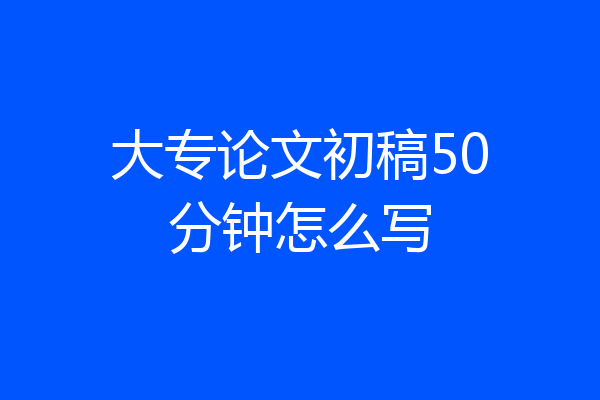 大专论文初稿50分钟怎么写