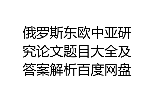 俄罗斯东欧中亚研究论文题目大全及答案解析百度网盘