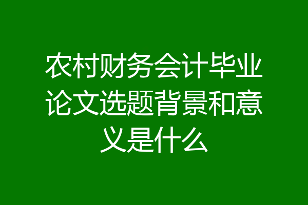 农村财务会计毕业论文选题背景和意义是什么