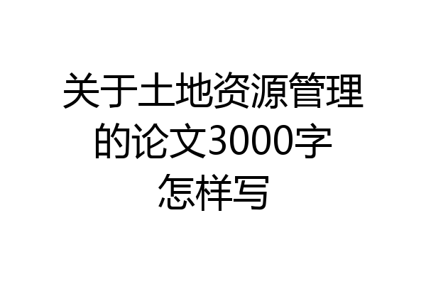 关于土地资源管理的论文3000字怎样写