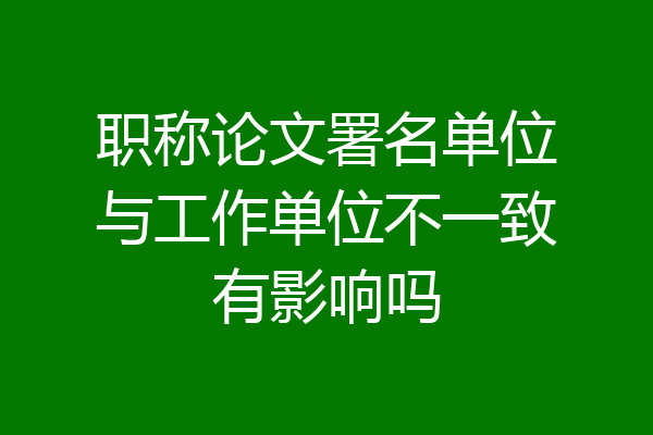 职称论文署名单位与工作单位不一致有影响吗