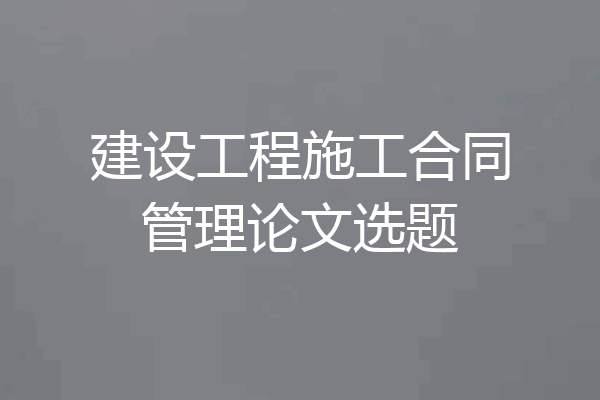 建设工程施工合同管理论文选题