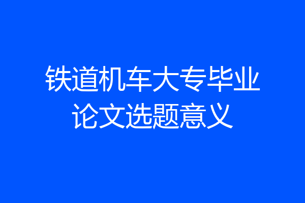 铁道机车大专毕业论文选题意义