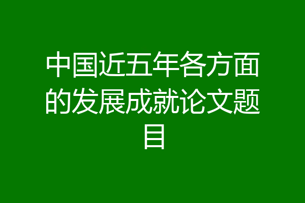 中国近五年各方面的发展成就论文题目