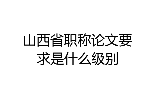 山西省职称论文要求是什么级别