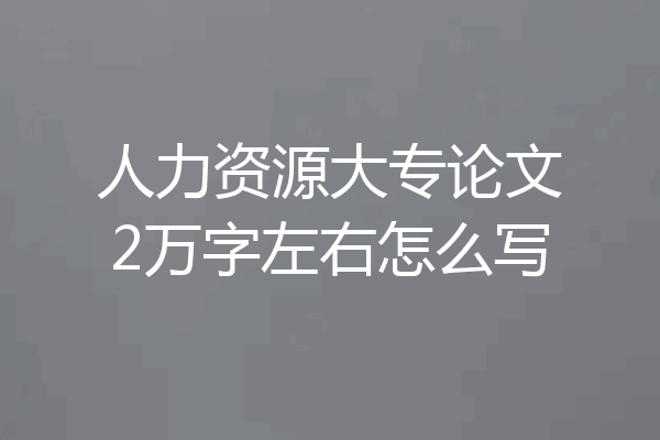 人力资源大专论文2万字左右怎么写