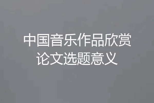 中国音乐作品欣赏论文选题意义