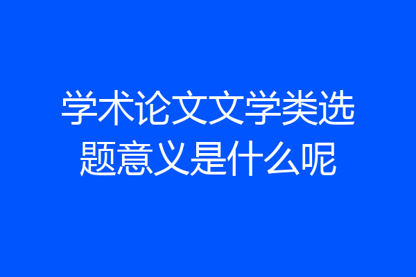 学术论文文学类选题意义是什么呢