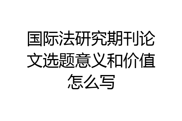 国际法研究期刊论文选题意义和价值怎么写
