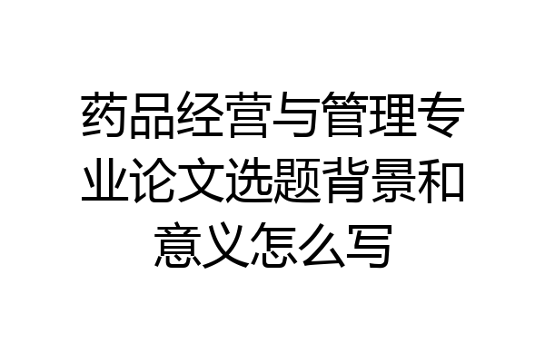 药品经营与管理专业论文选题背景和意义怎么写