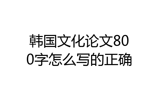 韩国文化论文800字怎么写的正确
