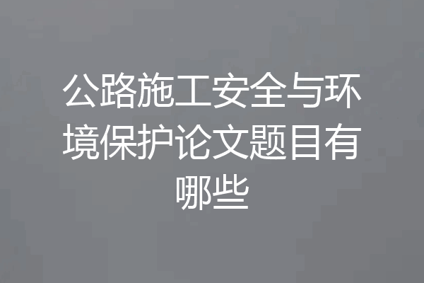 公路施工安全与环境保护论文题目有哪些