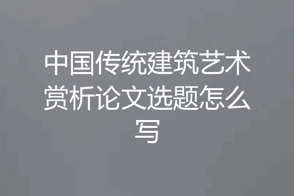 中国传统建筑艺术赏析论文选题怎么写