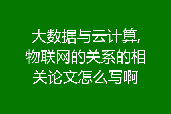 大数据与云计算,物联网的关系的相关论文怎么写啊
