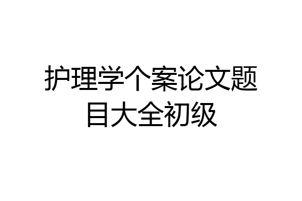 护理学个案论文题目大全初级