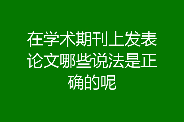 在学术期刊上发表论文哪些说法是正确的呢