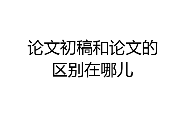 论文初稿和论文的区别在哪儿
