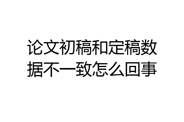 论文初稿和定稿数据不一致怎么回事