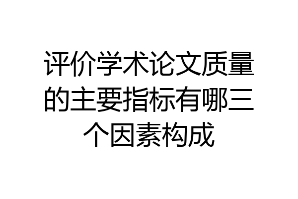 评价学术论文质量的主要指标有哪三个因素构成