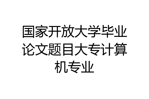 国家开放大学毕业论文题目大专计算机专业
