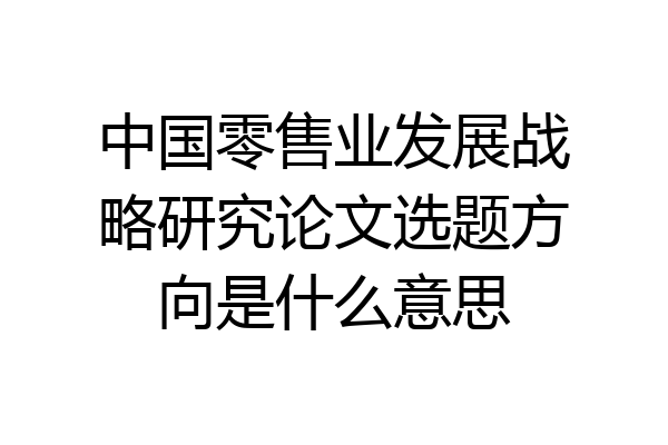 中国零售业发展战略研究论文选题方向是什么意思