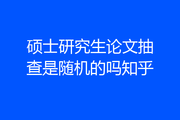 硕士研究生论文抽查是随机的吗知乎