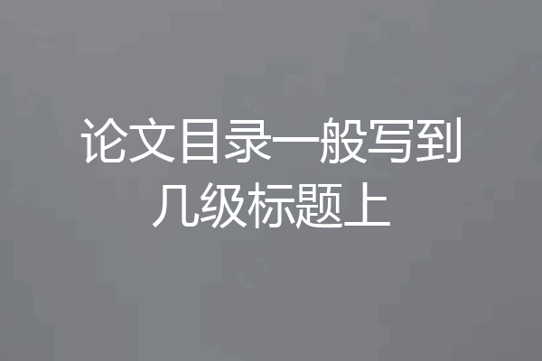 论文目录一般写到几级标题上