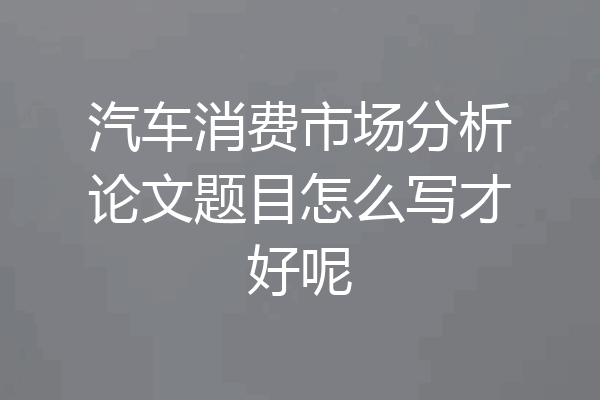 汽车消费市场分析论文题目怎么写才好呢