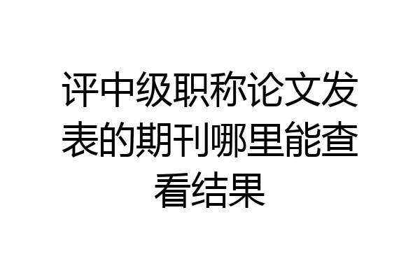 评中级职称论文发表的期刊哪里能查看结果