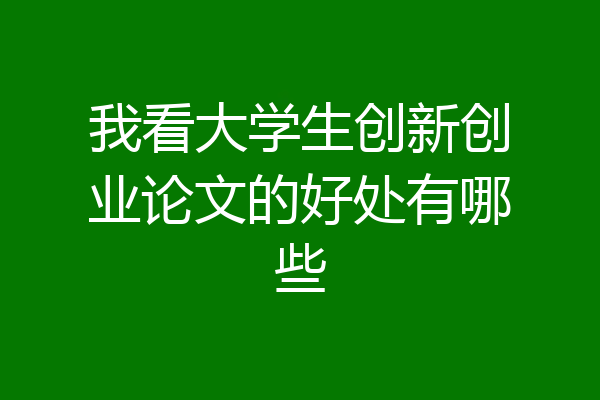 我看大学生创新创业论文的好处有哪些