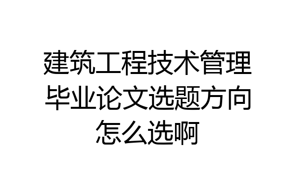 建筑工程技术管理毕业论文选题方向怎么选啊