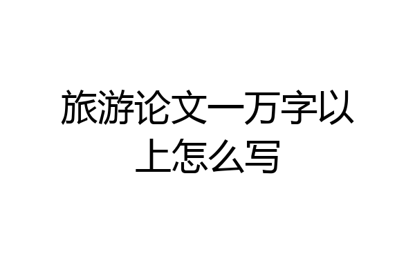 旅游论文一万字以上怎么写