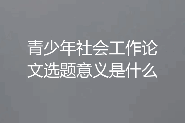 青少年社会工作论文选题意义是什么