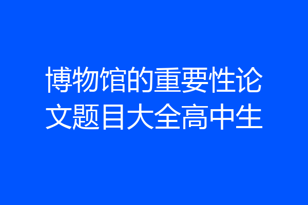 博物馆的重要性论文题目大全高中生