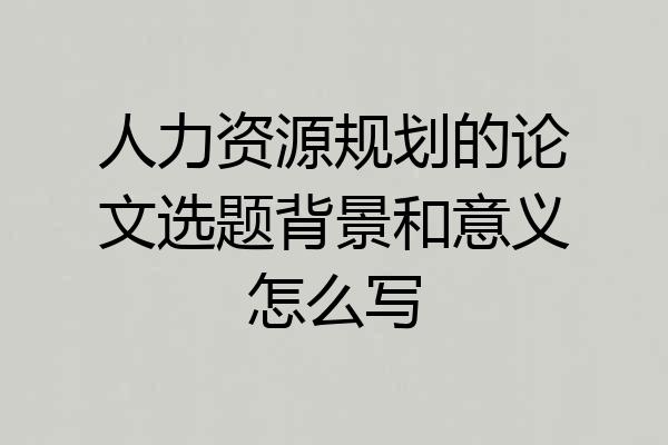 人力资源规划的论文选题背景和意义怎么写