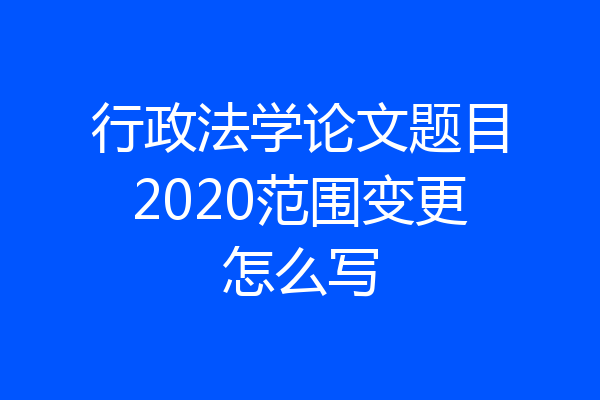 行政法学论文题目2020范围变更怎么写