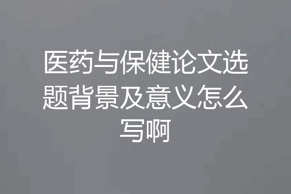 医药与保健论文选题背景及意义怎么写啊