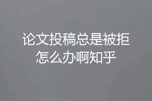 论文投稿总是被拒怎么办啊知乎