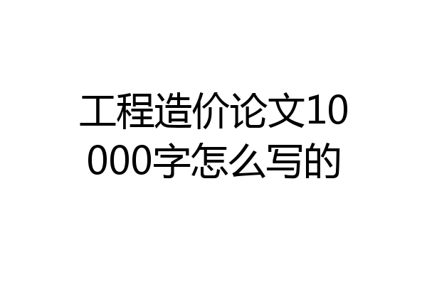 工程造价论文10000字怎么写的