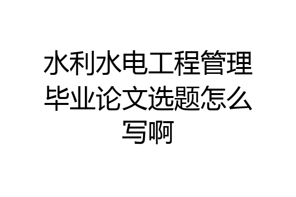 水利水电工程管理毕业论文选题怎么写啊