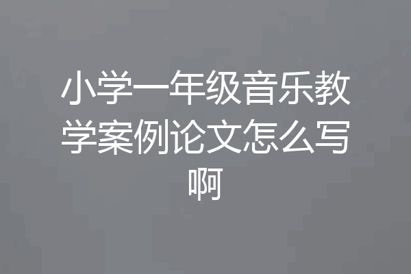 小学一年级音乐教学案例论文怎么写啊