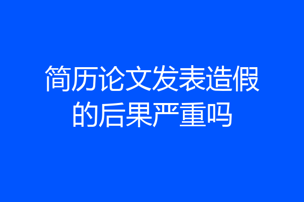 简历论文发表造假的后果严重吗
