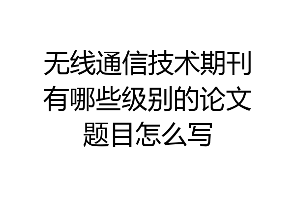无线通信技术期刊有哪些级别的论文题目怎么写