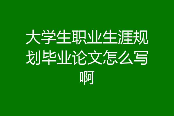 大学生职业生涯规划毕业论文怎么写啊