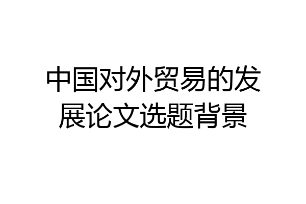 中国对外贸易的发展论文选题背景